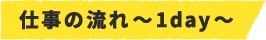 仕事の流れ~1day~